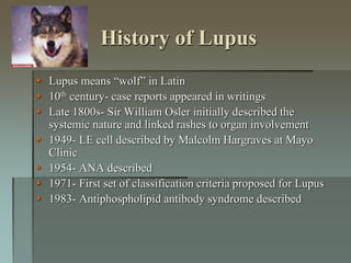 History of Lupus
 Lupus means “wolf” in Latin
 10th century- case reports appeared in writings
 Late 1800s- Sir William Osler initially described the
systemic nature and linked rashes to organ involvement
 1949- LE cell described by Malcolm Hargraves at Mayo
Clinic
 1954- ANA described
 1971- First set of classification criteria proposed for Lupus
 1983- Antiphospholipid antibody syndrome described
 