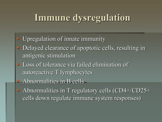 Immune dysregulation
 Upregulation of innate immunity
 Delayed clearance of apoptotic cells, resulting in
antigenic stimulation
 Loss of tolerance via failed elimination of
autoreactive T lymphocytes
 Abnormalities in B cells
 Abnormalities in T regulatory cells (CD4+/CD25+
cells down regulate immune system responses)
 