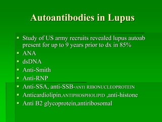 Autoantibodies in Lupus
 Study of US army recruits revealed lupus autoab
present for up to 9 years prior to dx in 85%
 ANA
 dsDNA
 Anti-Smith
 Anti-RNP
 Anti-SSA, anti-SSB-ANTI RIBONUCLEOPROTEIN
 Anticardiolipin,ANTIPHOSPHOLIPID ,anti-histone
 Anti B2 glycoprotein,antiribosomal
 