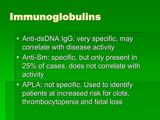 Immunoglobulins
 Anti-dsDNA IgG: very specific, may
correlate with disease activity
 Anti-Sm: specific, but only present in
25% of cases, does not correlate with
activity
 APLA: not specific. Used to identify
patients at increased risk for clots,
thrombocytopenia and fetal loss
 