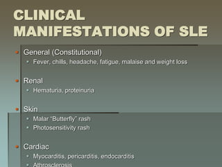 CLINICAL
MANIFESTATIONS OF SLE
 General (Constitutional)
 Fever, chills, headache, fatigue, malaise and weight loss
 Renal
 Hematuria, proteinuria
 Skin
 Malar “Butterfly” rash
 Photosensitivity rash
 Cardiac
 Myocarditis, pericarditis, endocarditis
 