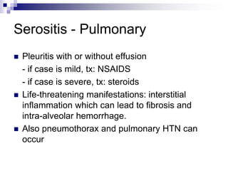 Serositis - Pulmonary
 Pleuritis with or without effusion
- if case is mild, tx: NSAIDS
- if case is severe, tx: steroids
 Life-threatening manifestations: interstitial
inflammation which can lead to fibrosis and
intra-alveolar hemorrhage.
 Also pneumothorax and pulmonary HTN can
occur
 