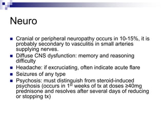 Neuro
 Cranial or peripheral neuropathy occurs in 10-15%, it is
probably secondary to vasculitis in small arteries
supplying nerves.
 Diffuse CNS dysfunction: memory and reasoning
difficulty
 Headache: if excruciating, often indicate acute flare
 Seizures of any type
 Psychosis: must distinguish from steroid-induced
psychosis (occurs in 1st weeks of tx at doses ≥40mg
prednisone and resolves after several days of reducing
or stopping tx)
 