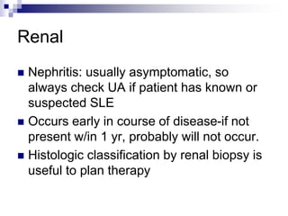 Renal
 Nephritis: usually asymptomatic, so
always check UA if patient has known or
suspected SLE
 Occurs early in course of disease-if not
present w/in 1 yr, probably will not occur.
 Histologic classification by renal biopsy is
useful to plan therapy
 