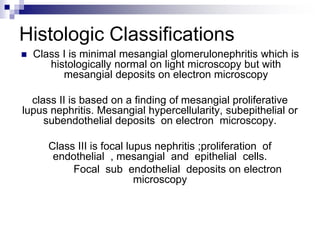 Histologic Classifications
 Class I is minimal mesangial glomerulonephritis which is
histologically normal on light microscopy but with
mesangial deposits on electron microscopy
class II is based on a finding of mesangial proliferative
lupus nephritis. Mesangial hypercellularity, subepithelial or
subendothelial deposits on electron microscopy.
Class III is focal lupus nephritis ;proliferation of
endothelial , mesangial and epithelial cells.
Focal sub endothelial deposits on electron
microscopy
 