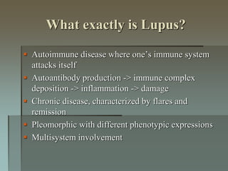 What exactly is Lupus?
 Autoimmune disease where one’s immune system
attacks itself
 Autoantibody production -> immune complex
deposition -> inflammation -> damage
 Chronic disease, characterized by flares and
remission
 Pleomorphic with different phenotypic expressions
 Multisystem involvement
 