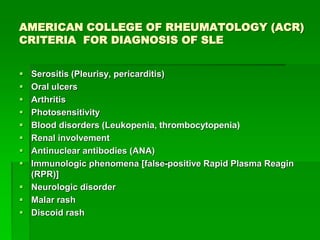 AMERICAN COLLEGE OF RHEUMATOLOGY (ACR)
CRITERIA FOR DIAGNOSIS OF SLE
 Serositis (Pleurisy, pericarditis)
 Oral ulcers
 Arthritis
 Photosensitivity
 Blood disorders (Leukopenia, thrombocytopenia)
 Renal involvement
 Antinuclear antibodies (ANA)
 Immunologic phenomena [false-positive Rapid Plasma Reagin
(RPR)]
 Neurologic disorder
 Malar rash
 Discoid rash
 