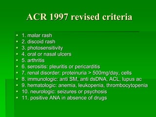 ACR 1997 revised criteria
 1. malar rash
 2. discoid rash
 3. photosensitivity
 4. oral or nasal ulcers
 5. arthritis
 6. serositis: pleuritis or pericarditis
 7. renal disorder: proteinuria > 500mg/day, cells
 8. immunologic: anti SM, anti dsDNA, ACL, lupus ac
 9. hematologic: anemia, leukopenia, thrombocytopenia
 10. neurologic: seizures or psychosis
 11. positive ANA in absence of drugs
 