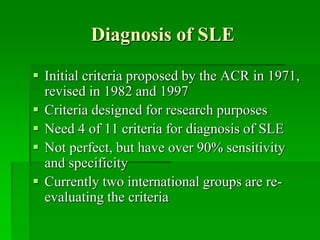 Diagnosis of SLE
 Initial criteria proposed by the ACR in 1971,
revised in 1982 and 1997
 Criteria designed for research purposes
 Need 4 of 11 criteria for diagnosis of SLE
 Not perfect, but have over 90% sensitivity
and specificity
 Currently two international groups are re-
evaluating the criteria
 