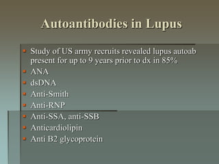 Autoantibodies in Lupus
 Study of US army recruits revealed lupus autoab
present for up to 9 years prior to dx in 85%
 ANA
 dsDNA
 Anti-Smith
 Anti-RNP
 Anti-SSA, anti-SSB
 Anticardiolipin
 Anti B2 glycoprotein
 