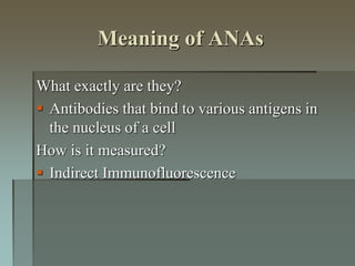 Meaning of ANAs
What exactly are they?
 Antibodies that bind to various antigens in
the nucleus of a cell
How is it measured?
 Indirect Immunofluorescence
 