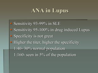 ANA in Lupus
 Sensitivity 93-99% in SLE
 Sensitivity 95-100% in drug induced Lupus
 Specificity is not great
 Higher the titer, higher the specificity
1:40- 30% normal population
1:160- seen in 5% of the population
 