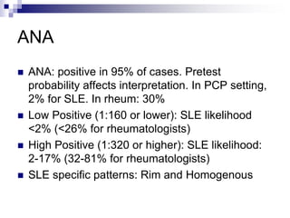 ANA
 ANA: positive in 95% of cases. Pretest
probability affects interpretation. In PCP setting,
2% for SLE. In rheum: 30%
 Low Positive (1:160 or lower): SLE likelihood
<2% (<26% for rheumatologists)
 High Positive (1:320 or higher): SLE likelihood:
2-17% (32-81% for rheumatologists)
 SLE specific patterns: Rim and Homogenous
 