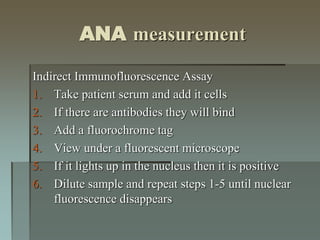 ANA measurement
Indirect Immunofluorescence Assay
1. Take patient serum and add it cells
2. If there are antibodies they will bind
3. Add a fluorochrome tag
4. View under a fluorescent microscope
5. If it lights up in the nucleus then it is positive
6. Dilute sample and repeat steps 1-5 until nuclear
fluorescence disappears
 