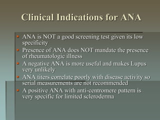 Clinical Indications for ANA
 ANA is NOT a good screening test given its low
specificity
 Presence of ANA does NOT mandate the presence
of rheumatologic illness
 A negative ANA is more useful and makes Lupus
very unlikely
 ANA titers correlate poorly with disease activity so
serial measurements are not recommended
 A positive ANA with anti-centromere pattern is
very specific for limited scleroderma
 