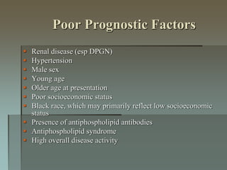 Poor Prognostic Factors
 Renal disease (esp DPGN)
 Hypertension
 Male sex
 Young age
 Older age at presentation
 Poor socioeconomic status
 Black race, which may primarily reflect low socioeconomic
status
 Presence of antiphospholipid antibodies
 Antiphospholipid syndrome
 High overall disease activity
 