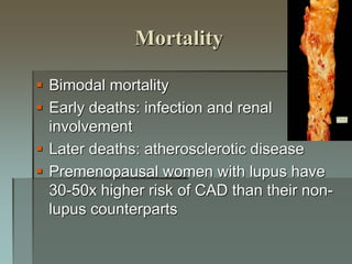 Mortality
 Bimodal mortality
 Early deaths: infection and renal
involvement
 Later deaths: atherosclerotic disease
 Premenopausal women with lupus have
30-50x higher risk of CAD than their non-
lupus counterparts
 