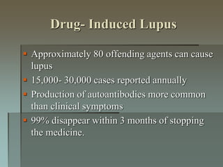 Drug- Induced Lupus
 Approximately 80 offending agents can cause
lupus
 15,000- 30,000 cases reported annually
 Production of autoantibodies more common
than clinical symptoms
 99% disappear within 3 months of stopping
the medicine.
 