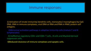 Immune responses:
1) Activation of innate immunity( dendritic cells, monocytes/ macrophages) by CpG
DNA, DNA in immune complexes, viral DNA or RNA and RNA in RNA/ protein self
antigens.
2)Abnormal activation pathways in adaptive immunity cells (mature T and B
lymphocytes)
3) Ineffective regulatory CD4+ and CD8+ T cells , B cells and Myeloid derived
suppressor cells.
4)Reduced clearance of immune complexes and apoptic cells.
 