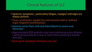 Clinical features of SLE
• Systemic symptoms , particularly fatigue, myalgia/ arthralgia are
always present.
• Fever, prostration, weight loss and anaemia with or without
organ targeted manifestations.
• Severity varies from mild and intermittent to severe and
fulminant.
• Approximately 85% patients may have continuing active disease
( while being treated) or one or more flares of disease activity
annually.
• Permanent complete remissions are rare.
 