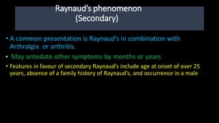 Raynaud’s phenomenon
(Secondary)
• A common presentation is Raynaud’s in combination with
Arthralgia or arthritis.
• May antedate other symptoms by months or years
• Features in favour of secondary Raynaud’s include age at onset of over 25
years, absence of a family history of Raynaud’s, and occurrence in a male
 