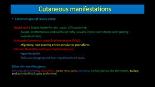 Cutaneous manifestations
• 3 distinct types of rashes occur:
-Acute rash ( Classic Butterfly rash ; upto 20% patients):
Raised, erythematous and painful or itchy ;usually invove over cheeks with sparing
nasolabial folds.
- Subacute Cutaneous Lupus Erythematosus (SCLE):
Migratory, non-scarring either annular or psoriaform.
-Chronic Rash( Discoid Lupus Erythematosus):
-Hyperkeratosis
-Follicular plugging and Scarring Alopecia of scalp.
Other skin manifestations:
Periungual Erythema, Vasculitis, Livedo reticularis, Urticaria, Lichen planus like dermatitis, bullae,
and panniculitis( Lupus profundus)
 