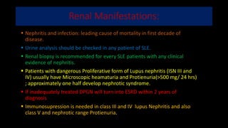 Renal Manifestations:
 Nephritis and infection: leading cause of mortality in first decade of
disease.
 Urine analysis should be checked in any patient of SLE.
 Renal biopsy is recommended for every SLE patients with any clinical
evidence of nephritis.
 Patients with dangerous Proliferative form of Lupus nephritis (ISN III and
IV) usually have Microscopic heamaturia and Protienuria(>500 mg/ 24 hrs)
; approximately one half develop nephrotic syndrome.
 If inadequately treated DPGN will turn into ESRD within 2 years of
diagnosis
 Immunosupression is needed in class III and IV lupus Nephritis and also
class V and nephrotic range Protienuria.
 