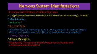 Nervous System Manifestations
• Common manifestations of diffuse CNS Lupus:
 Cognitive dysfunction ( difficulties with memory and reasoning) (17-66%)
Mood disorder
Headache
Seizure(6-51%)
Psychosis (Steroid induced psychosis usually occurs in 1st week of steroid
therapy and at daily dose of >/40 mg of prednisolone or equivalent)
Stroke, TIA(5-18%)
Aseptic Meningitis,
• Myelopathy (Transeverse myelitis frequently associated with
antiphospholipid antibodies)
 