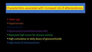 Characteristics associated with increased risk of atherosclerosis
 Older age
 Hypertension
 Dyslipidemia
 Dysfunctional proinflammatory HDL
 Repeated high scores for disease activity
 High cumulative or daily doses of glucocorticoids
 High levels of homocysteine.
 