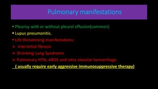 Pulmonary manifestations
 Pleurisy with or without pleural effusion(common)
 Lupus pneumonitis.
 Life threatening manifestations:
 Interstitial fibrosis
 Shrinking Lung Syndrome
 Pulmonary HTN, ARDS and intra alveolar hemorrhage
( usually require early aggressive immunosuppressive therapy)
 