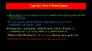 Cardiac manifestations
• Pericarditis is most frequent cardiac manifestation.(Infrequently leads
to tamponade).
Serious cardiac manifestations: Myocarditis and fibrinous
endocarditis of Libman –Sacks.
Endocardial involvement can lead to valvular insufficiencies,
commonly mitral or aortic valves or to embolic events
Myocardial infarction occurs due to accelerated atherosclerosis.
Mortality from atherosclerosis may be upto 10 times.
 