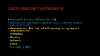 Gastrointestinal manifestations
 Non specific (nausea, mild pain, diarrhea)
 Abnormal liver enzymes( increased AST and ALT common in active
SLE),Lupoid hepatitis
 Mesenteric Vasculitis: may be life threatening causing frequent
complications like-
-Perforation
-Bleeding
-Ischaemia
-Sepsis
• Pancreatitis ( <10%)
 