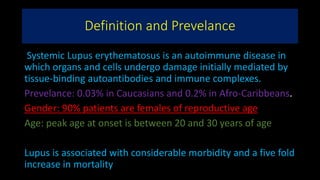 Definition and Prevelance
Systemic Lupus erythematosus is an autoimmune disease in
which organs and cells undergo damage initially mediated by
tissue-binding autoantibodies and immune complexes.
Prevelance: 0.03% in Caucasians and 0.2% in Afro-Caribbeans.
Gender: 90% patients are females of reproductive age
Age: peak age at onset is between 20 and 30 years of age
Lupus is associated with considerable morbidity and a five fold
increase in mortality
 
