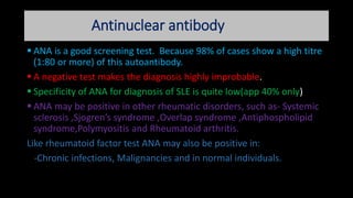 Antinuclear antibody
 ANA is a good screening test. Because 98% of cases show a high titre
(1:80 or more) of this autoantibody.
 A negative test makes the diagnosis highly improbable.
 Specificity of ANA for diagnosis of SLE is quite low(app 40% only)
 ANA may be positive in other rheumatic disorders, such as- Systemic
sclerosis ,Sjogren’s syndrome ,Overlap syndrome ,Antiphospholipid
syndrome,Polymyositis and Rheumatoid arthritis.
Like rheumatoid factor test ANA may also be positive in:
-Chronic infections, Malignancies and in normal individuals.
 