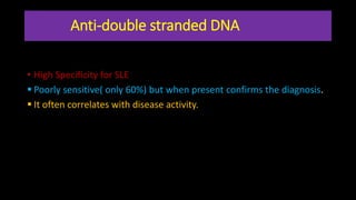 Anti-double stranded DNA
• High Specificity for SLE
 Poorly sensitive( only 60%) but when present confirms the diagnosis.
 It often correlates with disease activity.
 