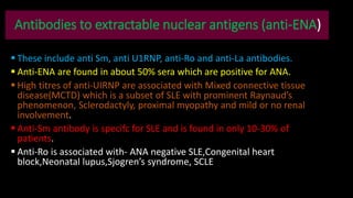 Antibodies to extractable nuclear antigens (anti-ENA)
 These include anti Sm, anti U1RNP, anti-Ro and anti-La antibodies.
 Anti-ENA are found in about 50% sera which are positive for ANA.
 High titres of anti-UIRNP are associated with Mixed connective tissue
disease(MCTD) which is a subset of SLE with prominent Raynaud’s
phenomenon, Sclerodactyly, proximal myopathy and mild or no renal
involvement.
 Anti-Sm antibody is specifc for SLE and is found in only 10-30% of
patients.
 Anti-Ro is associated with- ANA negative SLE,Congenital heart
block,Neonatal lupus,Sjogren’s syndrome, SCLE
 