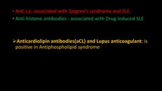 • Anti-La: associated with Sjogren’s syndrome and SLE.
• Anti-histone antibodies : associated with Drug induced SLE
Anticardiolipin antibodies(aCL) and Lupus anticoagulant: is
positive in Antiphospholipid syndrome
 