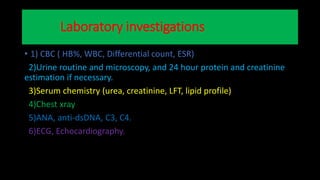 Laboratory investigations
• 1) CBC ( HB%, WBC, Differential count, ESR)
2)Urine routine and microscopy, and 24 hour protein and creatinine
estimation if necessary.
3)Serum chemistry (urea, creatinine, LFT, lipid profile)
4)Chest xray
5)ANA, anti-dsDNA, C3, C4.
6)ECG, Echocardiography.
 