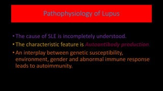 Pathophysiology of Lupus
• The cause of SLE is incompletely understood.
• The characteristic feature is Autoantibody production.
• An interplay between genetic susceptibility,
environment, gender and abnormal immune response
leads to autoimmunity.
 