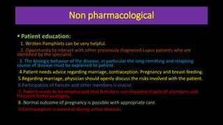 Non pharmacological
 Patient education:
1. Written Pamphlets can be very helpful.
2. Opportunity to interact with other previously diagnosed Lupus patients who are
identified by the specialist.
3. The biologic behavior of the disease, in particular the long remitting and relapsing
course of disease must be explained to patient.
4.Patient needs advice regarding marriage, contraception. Pregnancy and breast-feeding.
5.Regarding marriage, physician should openly discuss the risks involved with the patient.
6.Participation of fiancée and other members is crucial.
7. Patient needs to be emphasized that fertility is not impaired inspite of abortions and
frequent foetal wastages.
8. Normal outcome of pregnancy is possible with appropriate care.
9.Contraception is essential during active disease.
 