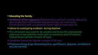  Educating the family.
 Avoidance of Sun-exposure: Photosensitive patients must be advised to
wear protective clothing with long sleeves etc, use sunscreens
(cream/lotions) with sun protector factor (spf) of more than 15 .
 Advice to avoid going outdoors during daytime.
 The ultraviolet rays need to be avoided and hence the unprotected
exposure to low pollution areas such as seashores and hill stations
frequently precipitate relaspse of lupus.
 Computer screen can also be a source of UV rays.
 Photosensitizing drugs (demeclocycline, sparfloxacin, dapsone, amiodarone
etc) are harmful.
 