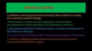 Infections Control
1) infection screening particularly necessary when patient is on long
term steroid/ cytotoxic therapy.
2)Renal failure, cardiac vulvular vegetations, and ulcerative
mucocutaneous lesions predispose SLE patients to infections.
3. SLE patient with fever of unknown origin: it may be consequence of
SLE itself or an infection.
4. In such situation elevated CRP in blood favours diagnosis of infection.
5. Patients undergoing splenectomy must receive pneumococcal
vaccine preferably before surgery.
 