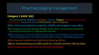 Pharmacological management
Category 1 (mild SLE)
Characterized by: Arthritis, arthralgia, myalgia. Fatigue, mild mucocutaneous
involvement, low grade fever, mild serositis, lupus headache.
 For mild musculoskeletal complaints , NSAIDs and analgesics may suffice.
If symptoms not alleviated by NSAIDs alone, then antimalarials should be
prescribed (chloroquine, Hydroxychloroquine)
These dugs are not only useful for cutaneous manifestations; but also have
immunosuppressive anti-inflammatory effect and sun-blocking properties.
Also have anti-platelet and cholesterol lowering effects.
Dose: Hydroxychloroquine (200 mg BD for 3 months and then 200 mg daily)
The maintenance dose must not exceed 6 mg/kg/day.
 