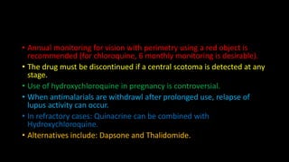 • Annual monitoring for vision with perimetry using a red object is
recommended (for chloroquine, 6 monthly monitoring is desirable).
• The drug must be discontinued if a central scotoma is detected at any
stage.
• Use of hydroxychloroquine in pregnancy is controversial.
• When antimalarials are withdrawl after prolonged use, relapse of
lupus activity can occur.
• In refractory cases: Quinacrine can be combined with
Hydroxychloroquine.
• Alternatives include: Dapsone and Thalidomide.
 