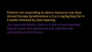 Patients not responding to above measures Low dose
steroid therapy (prednisolone o.3-o.5 mg/kg/day) for 4-
6 weeks followed by slow tapering.
For lupus dermatitis, there is a role of local steroids(
topical cream and ointments) and injection into
unresponsive skin lesions.
 