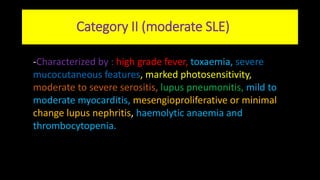 Category II (moderate SLE)
-Characterized by : high grade fever, toxaemia, severe
mucocutaneous features, marked photosensitivity,
moderate to severe serositis, lupus pneumonitis, mild to
moderate myocarditis, mesengioproliferative or minimal
change lupus nephritis, haemolytic anaemia and
thrombocytopenia.
 