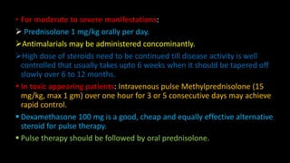 • For moderate to severe manifestations:
 Prednisolone 1 mg/kg orally per day.
Antimalarials may be administered concominantly.
High dose of steroids need to be continued till disease activity is well
controlled that usually takes upto 6 weeks when it should be tapered off
slowly over 6 to 12 months.
 In toxic appearing patients: Intravenous pulse Methylprednisolone (15
mg/kg, max 1 gm) over one hour for 3 or 5 consecutive days may achieve
rapid control.
 Dexamethasone 100 mg is a good, cheap and equally effective alternative
steroid for pulse therapy.
 Pulse therapy should be followed by oral prednisolone.
 