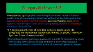 Category III (Severe SLE)
Characterized by: organ/life threatening features such as focal /diffuse
proliferative glomerulonephritis with or without azotemia/hypertension,
lupus cerebritis with recurrent seizures, acute confusional state, coma,
systemic necrotizing vasculitis such as peripheral gangrene, GI bleeding or
mononeuritis multiplex.
 A combination therapy of high dose daily oral prednisolone (40-
60mg/day) and intravenous cyclophosphamide (0.75 gm/m2; maximum
1gm over 1 hour) is recommended.
Cyclophosphamide pulses are given once a month for 6 months by which
time usually remission is achieved and then a maintenance pulse is
administered every 3 months for a total of 2 years of cytotoxic therapy.
 