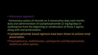 • Alternative approach:
-Intravenous pulses of steroids on 3 consecutive days each month,
daily oral administration of cyclophosphamide (2 mg/kg/day) or
azathioprine from the beginning or combination of these 2 agents
along with oral prednisolone.
 Cyclophosphamide based regimens have been shown to achieve renal
preservation.
 Plasmapheresis, methotrexate, cyclosporine and Mycophenolate
mofetil are other options.
 