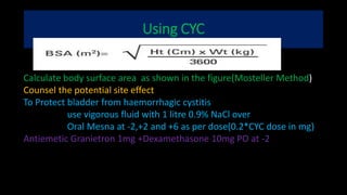 Using CYC
Calculate body surface area as shown in the figure(Mosteller Method)
Counsel the potential site effect
To Protect bladder from haemorrhagic cystitis
use vigorous fluid with 1 litre 0.9% NaCl over
Oral Mesna at -2,+2 and +6 as per dose(0.2*CYC dose in mg)
Antiemetic Granietron 1mg +Dexamethasone 10mg PO at -2
 